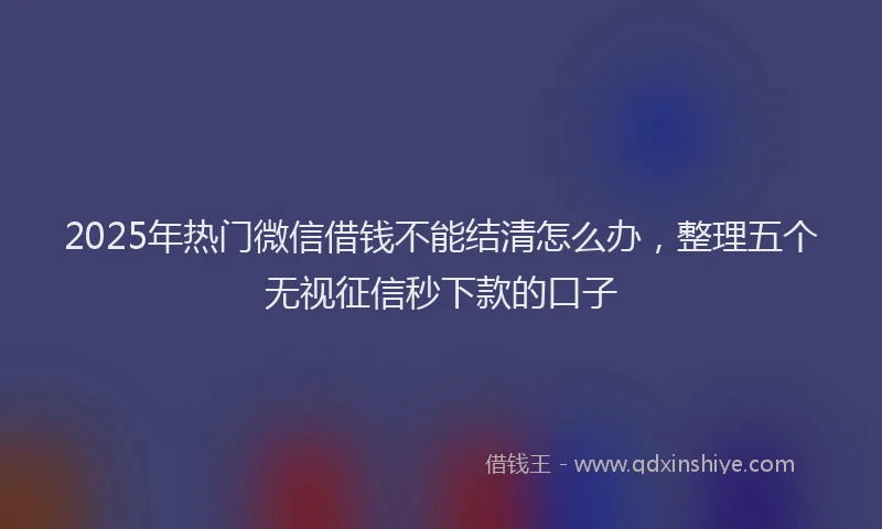 2025年热门微信借钱不能结清怎么办，整理五个无视征信秒下款的口子