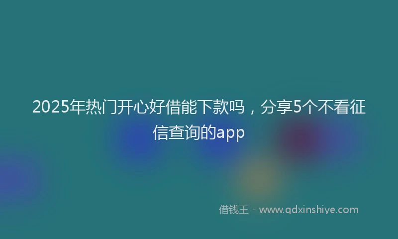 2025年热门开心好借能下款吗,分享5个不看征信查询的app
