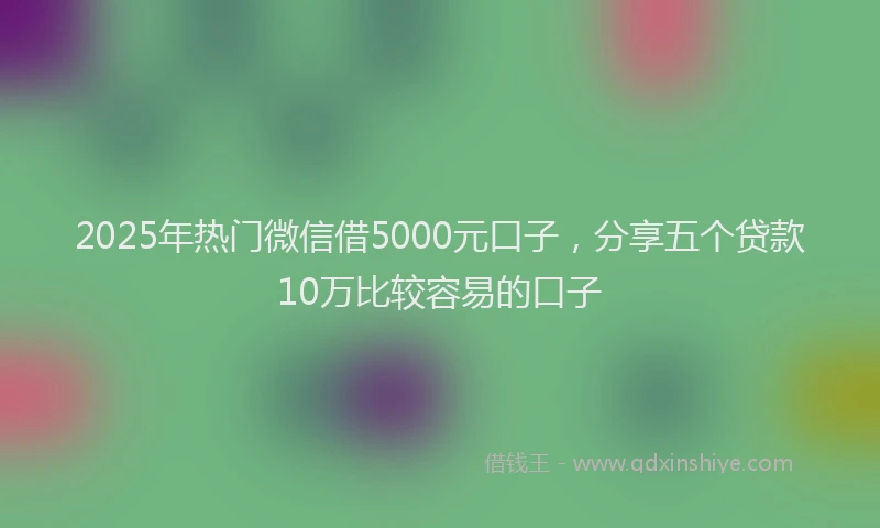 2025年热门微信借5000元口子，分享五个贷款10万比较容易的口子
