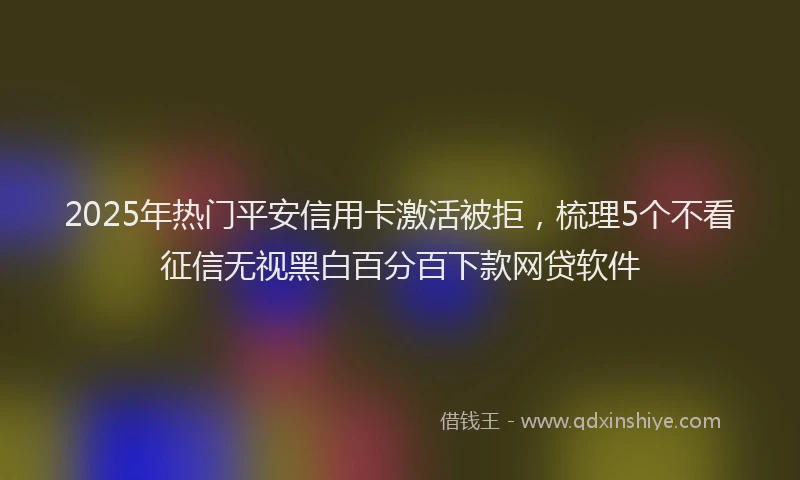 2025年热门平安信用卡激活被拒,梳理5个不看征信无视黑白百分百下款网贷软件