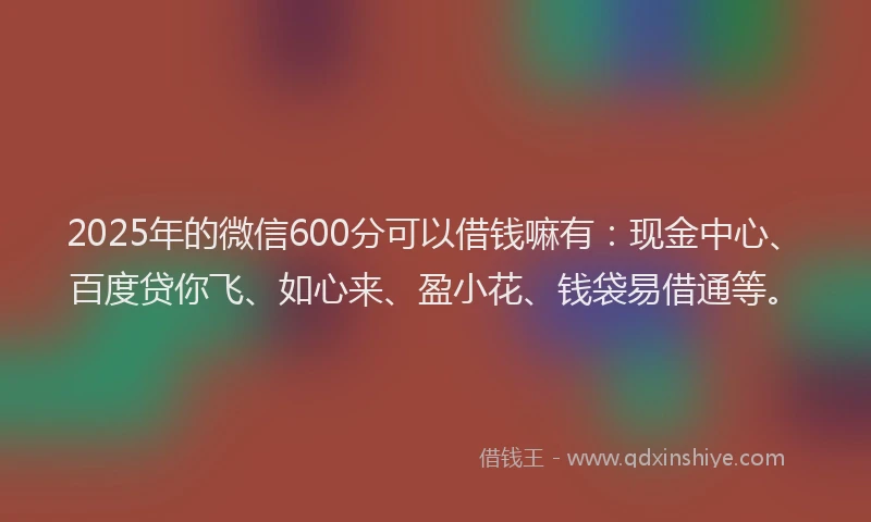 2025年的微信600分可以借钱嘛有：现金中心、百度贷你飞、如心来、盈小花、钱袋易借通等。