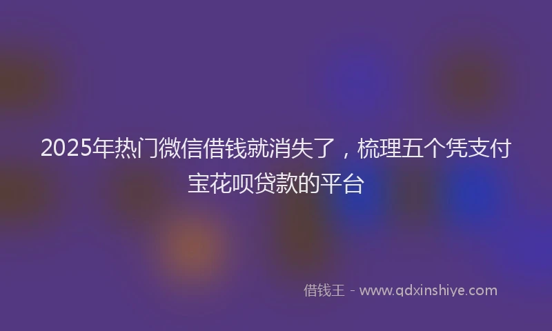 2025年热门微信借钱就消失了，梳理五个凭支付宝花呗贷款的平台