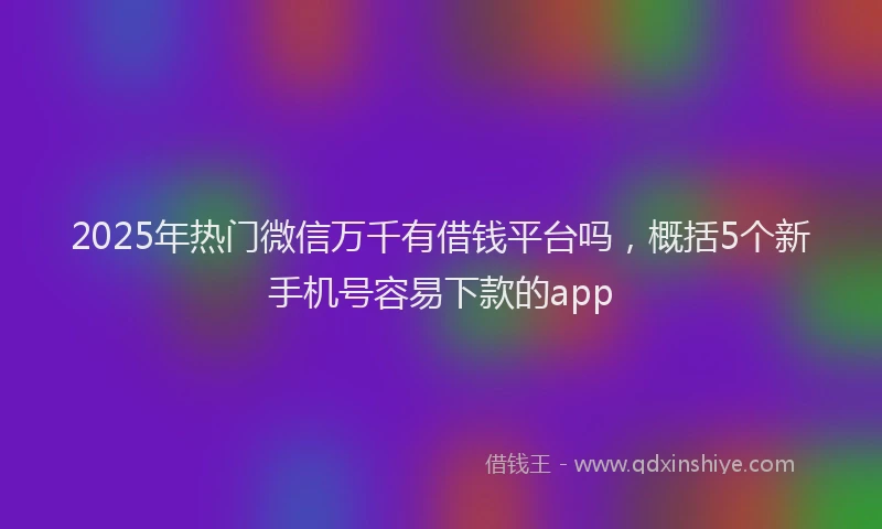 2025年热门微信万千有借钱平台吗，概括5个新手机号容易下款的app