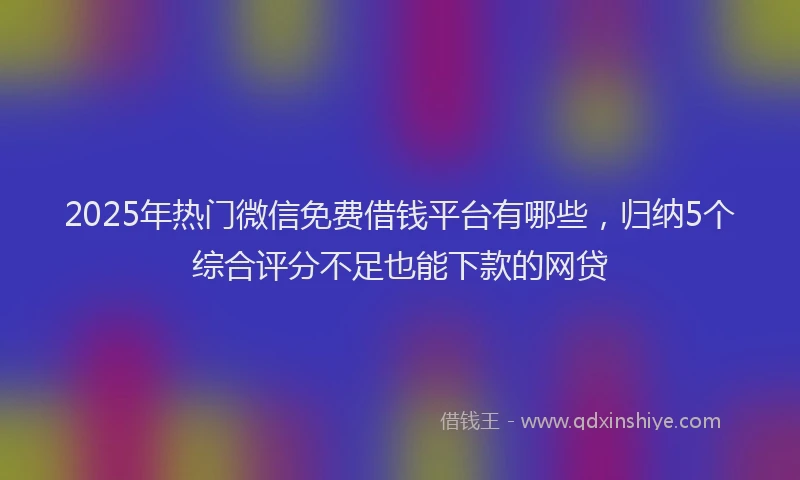 2025年热门微信免费借钱平台有哪些，归纳5个综合评分不足也能下款的网贷