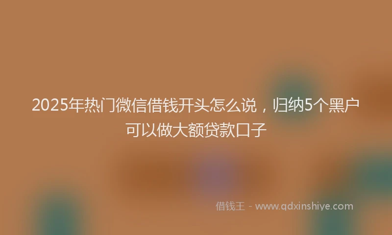 2025年热门微信借钱开头怎么说，归纳5个黑户可以做大额贷款口子