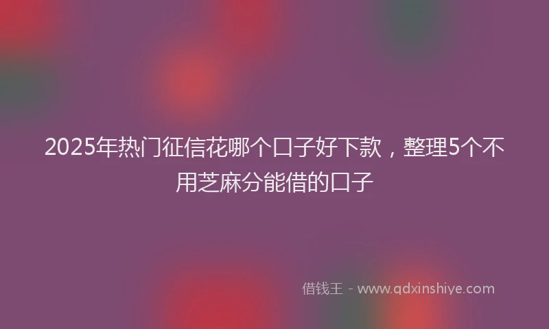 2025年热门征信花哪个口子好下款，整理5个不用芝麻分能借的口子