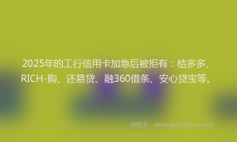 2025年的工行信用卡加急后被拒有：桔多多、RICH-购、还易贷、融360借条、安心贷宝等。