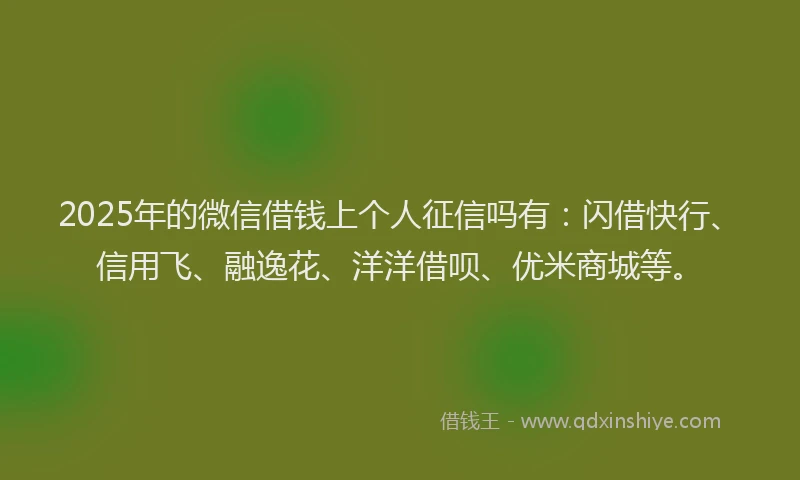2025年的微信借钱上个人征信吗有：闪借快行、信用飞、融逸花、洋洋借呗、优米商城等。