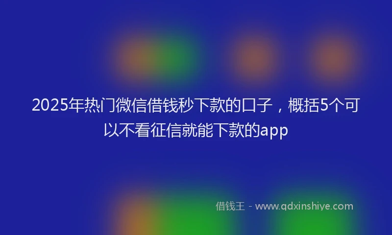 2025年热门微信借钱秒下款的口子，概括5个可以不看征信就能下款的app