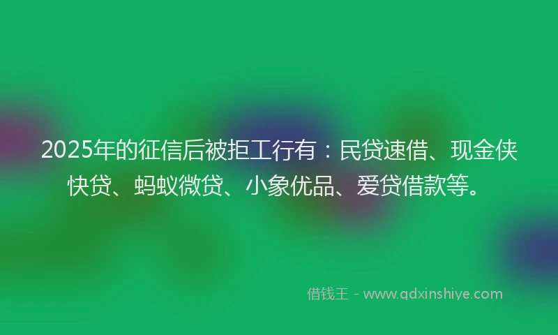 2025年的征信后被拒工行有：民贷速借、现金侠快贷、蚂蚁微贷、小象优品、爱贷借款等。