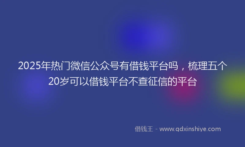 2025年热门微信公众号有借钱平台吗，梳理五个20岁可以借钱平台不查征信的平台
