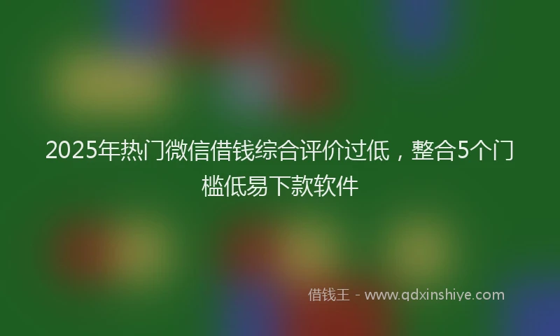 2025年热门微信借钱综合评价过低，整合5个门槛低易下款软件