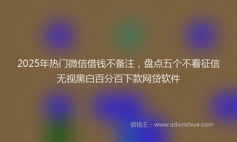2025年热门微信借钱不备注，盘点五个不看征信无视黑白百分百下款网贷软件