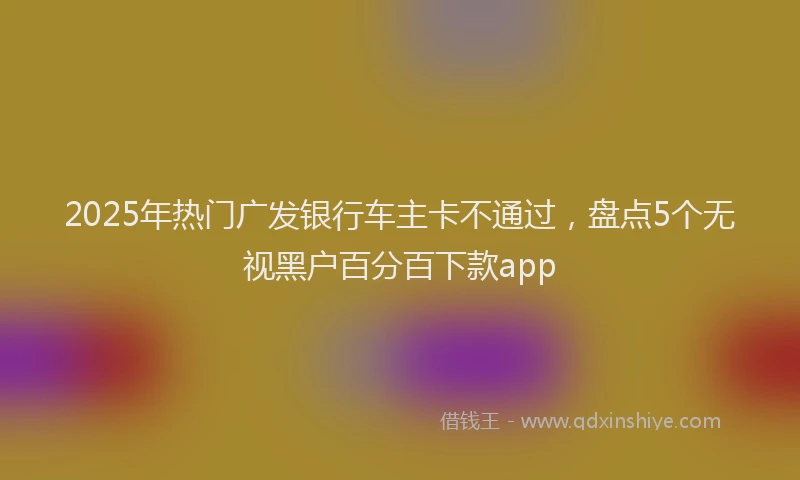 2025年热门广发银行车主卡不通过，盘点5个无视黑户百分百下款app