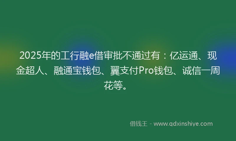 2025年的工行融e借审批不通过有：亿运通、现金超人、融通宝钱包、翼支付Pro钱包、诚信一周花等。