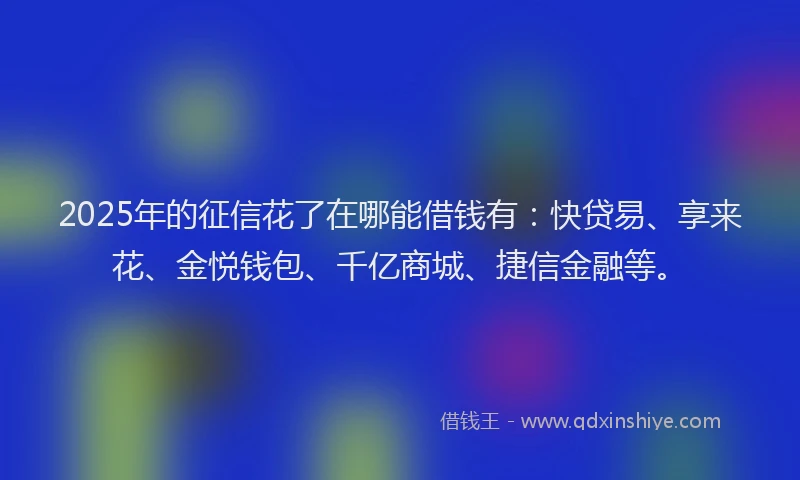 2025年的征信花了在哪能借钱有：快贷易、享来花、金悦钱包、千亿商城、捷信金融等。