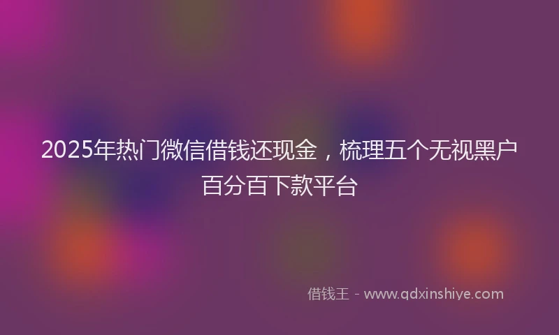 2025年热门微信借钱还现金，梳理五个无视黑户百分百下款平台