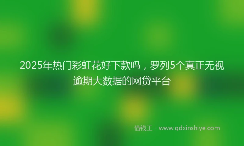 2025年热门彩虹花好下款吗，罗列5个真正无视逾期大数据的网贷平台