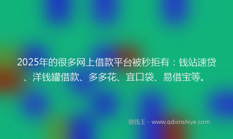 2025年的很多网上借款平台被秒拒有：钱站速贷、洋钱罐借款、多多花、宜口袋、易借宝等。
