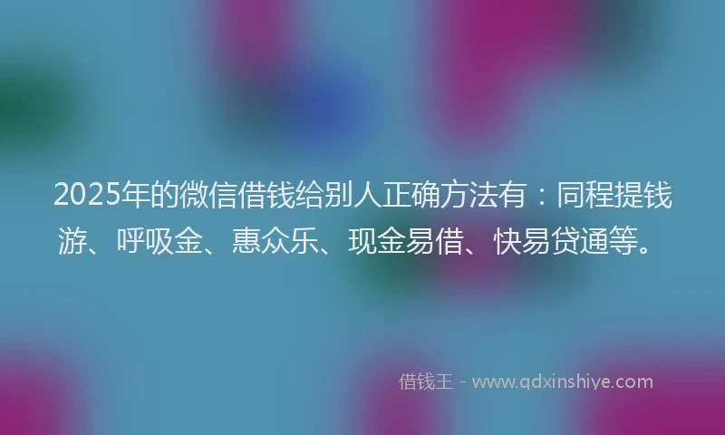 2025年的微信借钱给别人正确方法有：同程提钱游、呼吸金、惠众乐、现金易借、快易贷通等。