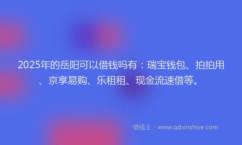 2025年的岳阳可以借钱吗有：瑞宝钱包、拍拍用、京享易购、乐租租、现金流速借等。