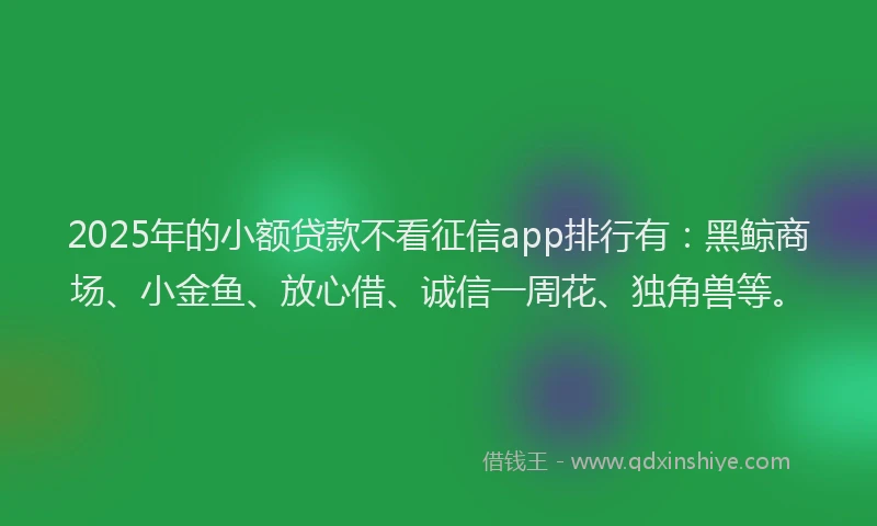 2025年的小额贷款不看征信app排行有：黑鲸商场、小金鱼、放心借、诚信一周花、独角兽等。