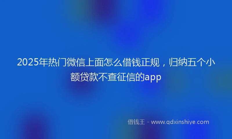 2025年热门微信上面怎么借钱正规，归纳五个小额贷款不查征信的app
