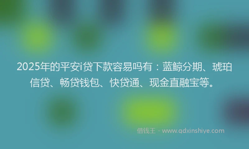 2025年的平安i贷下款容易吗有：蓝鲸分期、琥珀信贷、畅贷钱包、快贷通、现金直融宝等。