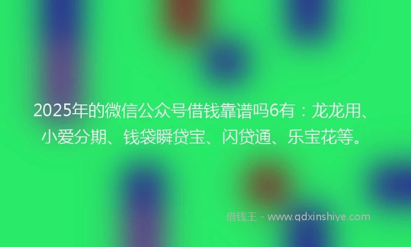 2025年的微信公众号借钱靠谱吗6有：龙龙用、小爱分期、钱袋瞬贷宝、闪贷通、乐宝花等。