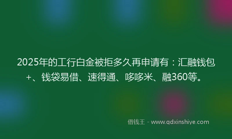 2025年的工行白金被拒多久再申请有：汇融钱包+、钱袋易借、速得通、哆哆米、融360等。