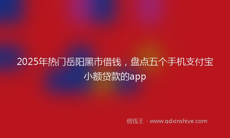 2025年热门岳阳黑市借钱，盘点五个手机支付宝小额贷款的app
