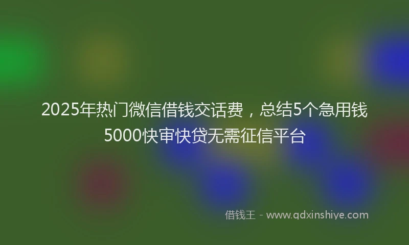 2025年热门微信借钱交话费，总结5个急用钱5000快审快贷无需征信平台