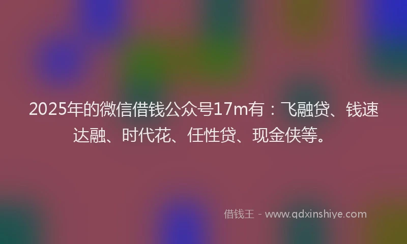 2025年的微信借钱公众号17m有：飞融贷、钱速达融、时代花、任性贷、现金侠等。