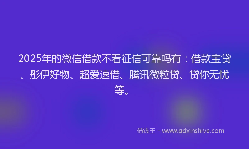2025年的微信借款不看征信可靠吗有：借款宝贷、彤伊好物、超爱速借、腾讯微粒贷、贷你无忧等。