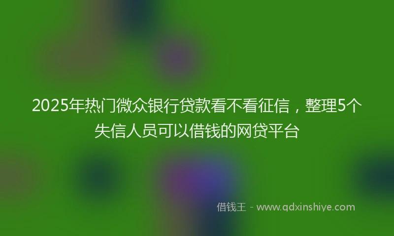 2025年热门微众银行贷款看不看征信，整理5个失信人员可以借钱的网贷平台