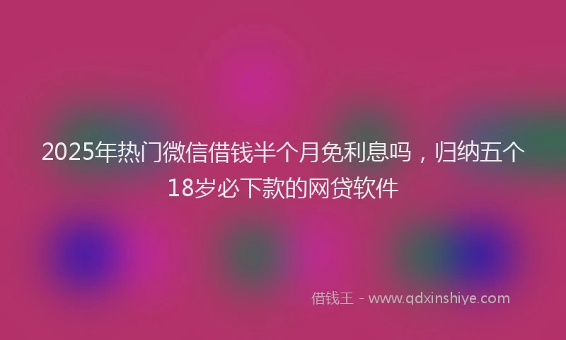 2025年热门微信借钱半个月免利息吗，归纳五个18岁必下款的网贷软件