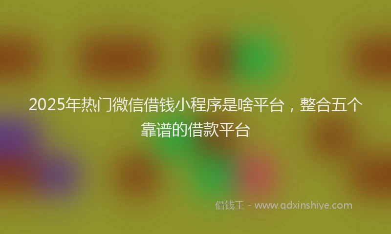 2025年热门微信借钱小程序是啥平台，整合五个靠谱的借款平台