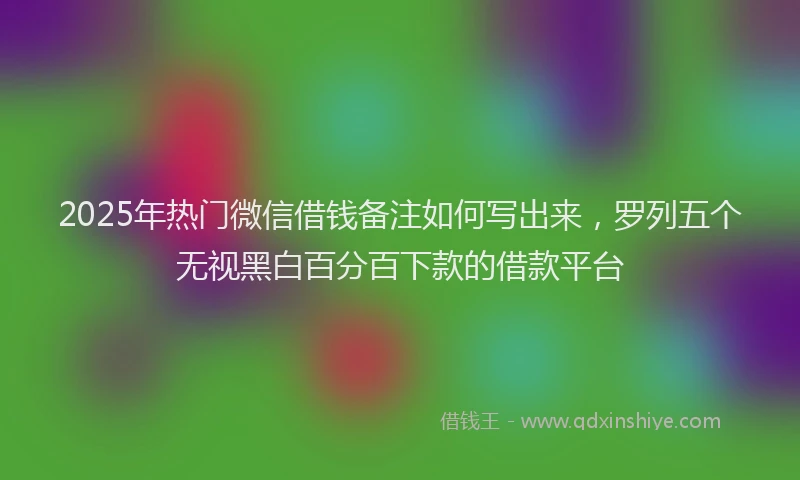 2025年热门微信借钱备注如何写出来，罗列五个无视黑白百分百下款的借款平台