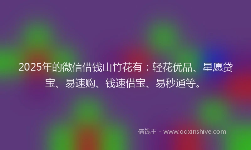 2025年的微信借钱山竹花有：轻花优品、星愿贷宝、易速购、钱速借宝、易秒通等。