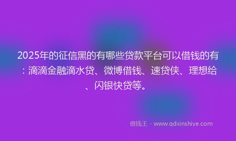 2025年的征信黑的有哪些贷款平台可以借钱的有：滴滴金融滴水贷、微博借钱、速贷侠、理想给、闪银快贷等。
