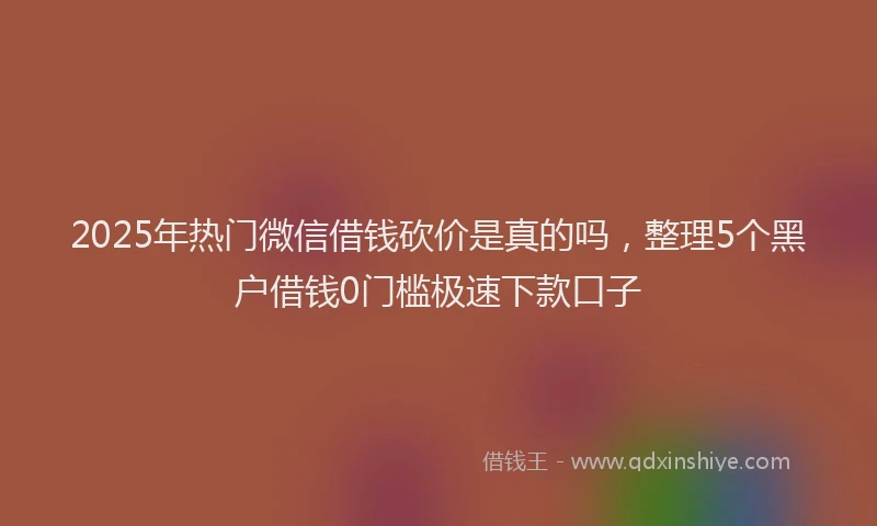 2025年热门微信借钱砍价是真的吗，整理5个黑户借钱0门槛极速下款口子