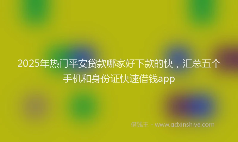 2025年热门平安贷款哪家好下款的快，汇总五个手机和身份证快速借钱app