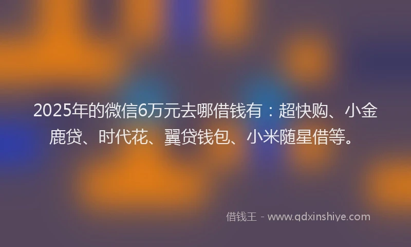 2025年的微信6万元去哪借钱有：超快购、小金鹿贷、时代花、翼贷钱包、小米随星借等。