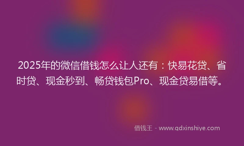 2025年的微信借钱怎么让人还有：快易花贷、省时贷、现金秒到、畅贷钱包Pro、现金贷易借等。