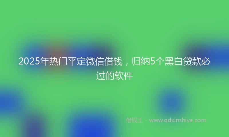 2025年热门平定微信借钱，归纳5个黑白贷款必过的软件