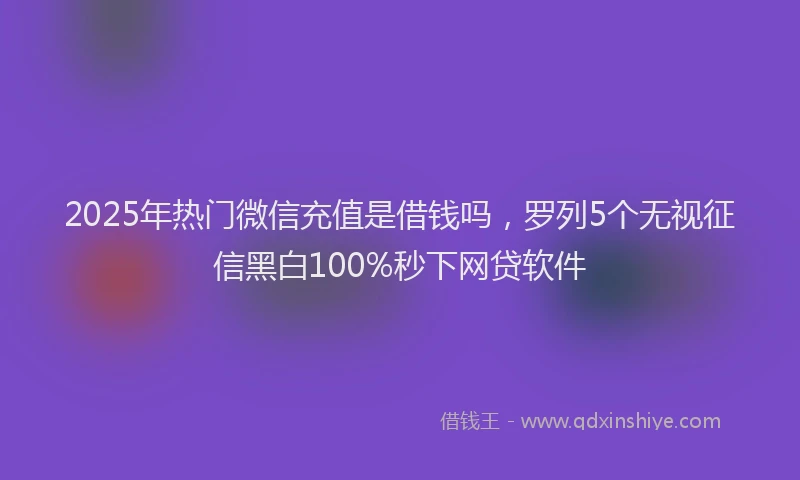 2025年热门微信充值是借钱吗，罗列5个无视征信黑白100%秒下网贷软件