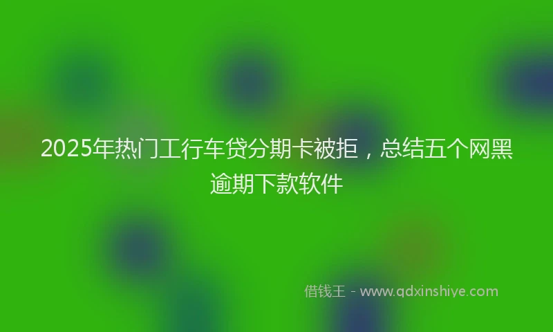 2025年热门工行车贷分期卡被拒，总结五个网黑逾期下款软件