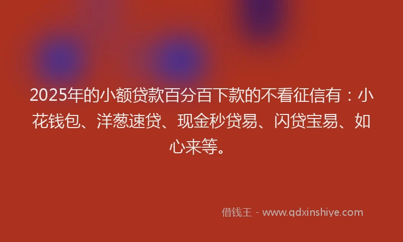 2025年的小额贷款百分百下款的不看征信有：小花钱包、洋葱速贷、现金秒贷易、闪贷宝易、如心来等。