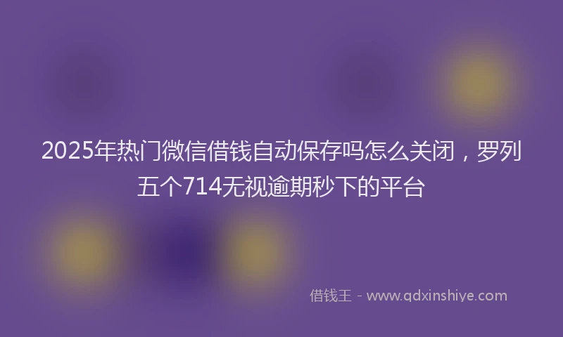 2025年热门微信借钱自动保存吗怎么关闭，罗列五个714无视逾期秒下的平台