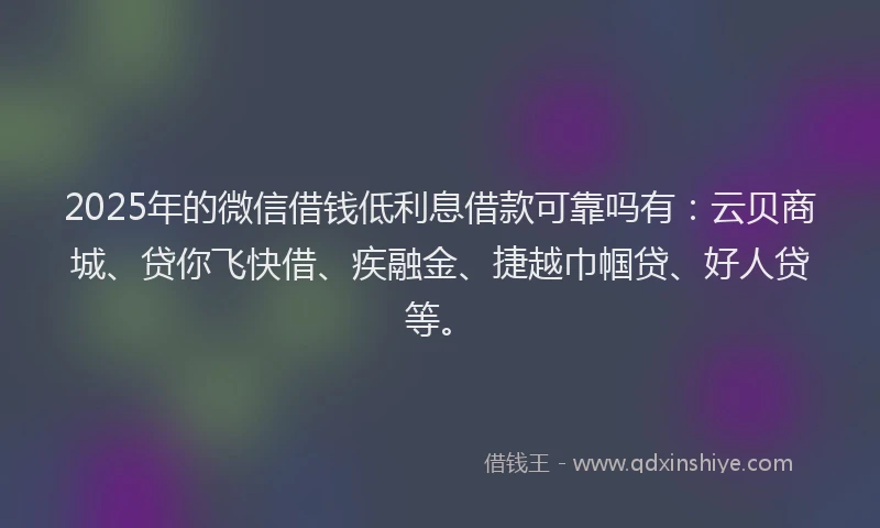 2025年的微信借钱低利息借款可靠吗有：云贝商城、贷你飞快借、疾融金、捷越巾帼贷、好人贷等。
